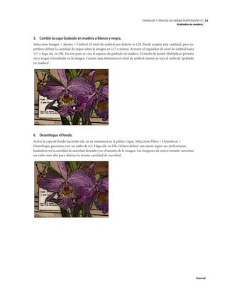 33
CONSEJOS Y TRUCOS DE ADOBE PHOTOSHOP CS
Grabados en madera
Tutorial
5. Cambie la capa Grabado en madera a blanco y negro.
Seleccione Imagen > Ajustes > Umbral. El nivel de umbral por defecto es 128. Puede aceptar esta cantidad, pero yo
prefiero definir la cantidad de negro sobre la imagen en 127 o menos. Arrastre el regulador de nivel de umbral hasta
127 y haga clic en OK. En este paso se crea el aspecto de grabado en madera. El modo de fusión Multiplicar permite
ver y juzgar el resultado en la imagen. Cuanto más disminuya el nivel de umbral, menos se verá el estilo de “grabado
en madera”.
6. Desenfoque el fondo.
Active la capa de fondo haciendo clic en su miniatura en la paleta Capas. Seleccione Filtro > Desenfocar >
Desenfoque gaussiano con un radio de 6,3. Haga clic en OK. Deberá definir este ajuste según sus preferencias,
basándose en la cantidad de suavidad deseada y en el tamaño de la imagen. Las imágenes de mayor tamaño necesitan
un radio más alto para obtener la misma cantidad de suavidad.
 