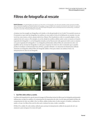 35
CONSEJOS Y TRUCOS DE ADOBE PHOTOSHOP CS
Filtros de fotografía al rescate
Tutorial
Filtros de fotografía al rescate
Katrin Eismann www.photoshopdiva.com. Katrin es un 33% artista, un 33% educadora y otro 33% autora. Recibió su título universitario de Bellas
Artes en Ilustración fotográfica en el Instituto Rochester de Tecnología y su master de Bellas Artes en Diseño en la Escuela de Artes Visuales. Es coautora de
Web Design Studio Secrets, Adobe Photoshop Studio Secrets, Real World Digital Photography, autora de Photoshop Restoration and Retouching, y actualmente
trabaja en un nuevo libro: Photoshop Masking & Compositing.
¿Cuántas veces ha recogido sus fotografías en la tienda y se ha decepcionado al ver el color? Si recuerda la escena en
el momento en que tomó las fotografías, las sombras no eran azules ni la luz de la habitación era naranja. Los ojos
ven la luz como neutra, es decir, ajustan toda la luz a blanco. Pero la película en color no se puede adaptar a la luz:
captura la luz tal y como es. Por ejemplo, en un día soleado las sombras saldrán azules (como se muestra en la parte
izquierda de la fotografía 1) y en las fotografías tomadas con luz fluorescente todo aparecerá verde (como se muestra
en la parte izquierda de la fotografía 2). Los fotógrafos profesionales utilizan filtros de conversión de color y de
equilibrio de luz al tomar las fotografías en color para compensar los tintes de color no deseados que se pueden
producir al trabajar en determinadas horas del día, a grandes altitudes o en situaciones de iluminación artificial.
Asimismo, los fotógrafos utilizan filtros de fotografía cálidos o fríos para realzar con sutileza el tono o la
interpretación de color de una fotografía.
1. Qué filtro debe utilizar y cuándo.
Los filtros de fotografía de la capa de ajuste de imagen de Photoshop imitan los filtros que los fotógrafos profesionales
utilizan para corregir los cambios y la contaminación de temperatura de color. Los dos tipos principales de filtros de
compensación de color son cálido y frío. Los filtros cálidos oscilan entre el color naranja y el ámbar, y excluyen los
azules y el cian. Los filtros fríos son de color azul y excluyen los rojos, verdes y amarillos.
El filtro 85 es cálido. De color ámbar; utilícelo para acentuar la interpretación cálida de una puesta de sol o un
amanecer y para enriquecer los tonos de la piel.
 