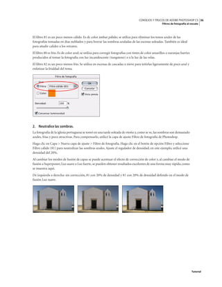 36
CONSEJOS Y TRUCOS DE ADOBE PHOTOSHOP CS
Filtros de fotografía al rescate
Tutorial
El filtro 81 es un poco menos cálido. Es de color ámbar pálido; se utiliza para eliminar los tonos azules de las
fotografías tomadas en días nublados y para borrar las sombras azuladas de las escenas soleadas. También es ideal
para añadir calidez a los retratos.
El filtro 80 es frío. Es de color azul; se utiliza para corregir fotografías con tintes de color amarillos o naranjas fuertes
producidos al tomar la fotografía con luz incandescente (tungsteno) o a la luz de las velas.
El filtro 82 es un poco menos frío. Se utiliza en escenas de cascadas o nieve para teñirlas ligeramente de poco azul y
enfatizar la frialdad del tema.
2. Neutralice las sombras.
La fotografía de la iglesia portuguesa se tomó en una tarde soleada de otoño y,como se ve,las sombras son demasiado
azules, frías y poco atractivas. Para compensarlo, utilicé la capa de ajuste Filtro de fotografía de Photoshop.
Haga clic en Capa > Nueva capa de ajuste > Filtro de fotografía. Haga clic en el botón de opción Filtro y seleccione
Filtro cálido (81) para neutralizar las sombras azules. Ajuste el regulador de densidad; en este ejemplo, utilicé una
densidad del 20%.
Al cambiar los modos de fusión de capas se puede acentuar el efecto de corrección de color y, al cambiar el modo de
fusión a Superponer,Luz suave o Luz fuerte,se pueden obtener resultados excelentes de una forma muy rápida,como
se muestra aquí.
De izquierda a derecha: sin corrección, 81 con 20% de densidad y 81 con 20% de densidad definido en el modo de
fusión Luz suave.
 