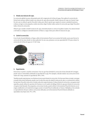 2
CONSEJOS Y TRUCOS DE ADOBE PHOTOSHOP CS
Correcciones de la apertura del diafragma (f-stop)
Tutorial
3. Añada una máscara de capa.
La corrección global oscurece demasiado parte de la vegetación de la línea de agua. Para aplicar la corrección de
forma local, primero deberá añadir una máscara de capa seleccionando Añadir máscara de capa en el menú Capa.
En este caso se utiliza la opción Descubrir todas, pero elija la opción que requiera la menor cantidad de pintura;
si desea corregir un área pequeña, resulta más eficaz elegir Ocultar todas y pintar la corrección que elegir Descubrir
todas y borrar la corrección.
Observe que cuando se añade la máscara de capa,automáticamente se centra en la paleta Canales y los colores frontal
y de fondo se configuran automáticamente en blanco y negro, listos para editar la máscara de capa.
4. Limite la corrección.
Con el color frontal definido en Negro, utilice la herramienta Pincel con un pincel de bordes suaves para borrar la
corrección de las áreas donde no desea aplicarla. En este caso, pintamos con una opacidad del 33% para reducir la
corrección de la línea de agua en 1/3 de f-stop.
5. Experimente.
Esta técnica se presta a muchas variaciones. Una vez que haya limitado la corrección al área deseada de la imagen,
puede variar su intensidad cambiando la opacidad de la capa. Por ejemplo, si decide realizar una corrección de dos
valores de f-stop, aumente la opacidad de 38% a 76%.
También puede experimentar con distintas técnicas para limitar la corrección.Si el área que desea corregir o proteger
se puede seleccionar fácilmente, puede crear la selección antes de añadir la máscara de capa y, a continuación,utilizar
las opciones Descubrir selección u Ocultar selección respectivamente. Si desea limitar la corrección a una gama tonal
específica, puede utilizar las opciones de Fusionar si en el cuadro de diálogo Estilo de capa para limitar la corrección
a la gama tonal deseada. Para pequeñas correcciones locales, puede utilizar la herramienta Pincel de historia con el
origen establecido en el estado de la imagen actual y el modo Pincel establecido en Trama o Multiplicar. Este método
es especialmente útil para realizar correcciones delicadas con la herramienta Pincel de historia definida en
opacidades muy bajas entre 3% y 10%.
 