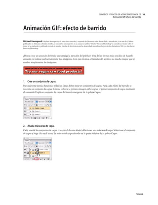 38
CONSEJOS Y TRUCOS DE ADOBE PHOTOSHOP CS
Animación GIF: efecto de barrido
Tutorial
Animación GIF:efecto de barrido
Michael Baumgardt Michael Baumgardt es el autor más conocido y respetado de Alemania sobre diseño Web y autoedición. Con más de 17 libros
publicados en Alemania y Estados Unidos, es uno de los más expertos en su campo y su libro “Diseño Web con Photoshop” se considera el mejor sobre el
tema. Se ha traducido y publicado en todo el mundo. Muchas de las técnicas que ha desarrollado las utilizan hoy en día los diseñadores Web y se han hecho
hueco en Photoshop.
¿Desea crear un anuncio de titular que atraiga la atención del público? Una de las formas más sencillas de hacerlo
consiste en realizar un barrido entre dos imágenes. Con esta técnica, el tamaño del archivo no mucho mayor que si
cambia simplemente las imágenes.
1. Cree un conjunto de capas.
Para que esta técnica funcione, todas las capas deben estar en conjuntos de capas. Para cada efecto de barrido se
necesita un conjunto de capas.Si desea volver a la primera imagen,debe copiar el primer conjunto de capas mediante
el comando Duplicar conjunto de capas del menú emergente de la paleta Capas.
2. Añada máscaras de capa.
Cada uno de los conjuntos de capas (excepto el de más abajo) debe tener una máscara de capa.Seleccione el conjunto
de capas y haga clic en el icono de máscara de capa situado en la parte inferior de la paleta Capas.
 