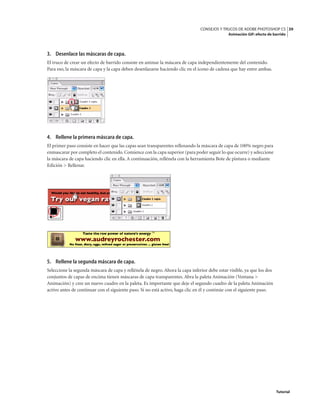 39
CONSEJOS Y TRUCOS DE ADOBE PHOTOSHOP CS
Animación GIF: efecto de barrido
Tutorial
3. Desenlace las máscaras de capa.
El truco de crear un efecto de barrido consiste en animar la máscara de capa independientemente del contenido.
Para eso, la máscara de capa y la capa deben desenlazarse haciendo clic en el icono de cadena que hay entre ambas.
4. Rellene la primera máscara de capa.
El primer paso consiste en hacer que las capas sean transparentes rellenando la máscara de capa de 100% negro para
enmascarar por completo el contenido.Comience con la capa superior (para poder seguir lo que ocurre) y seleccione
la máscara de capa haciendo clic en ella. A continuación, rellénela con la herramienta Bote de pintura o mediante
Edición > Rellenar.
5. Rellene la segunda máscara de capa.
Seleccione la segunda máscara de capa y rellénela de negro. Ahora la capa inferior debe estar visible, ya que los dos
conjuntos de capas de encima tienen máscaras de capa transparentes. Abra la paleta Animación (Ventana >
Animación) y cree un nuevo cuadro en la paleta. Es importante que deje el segundo cuadro de la paleta Animación
activo antes de continuar con el siguiente paso. Si no está activo, haga clic en él y continúe con el siguiente paso.
 