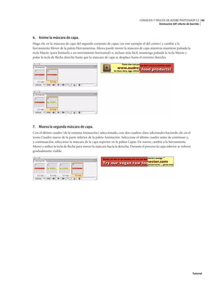 40
CONSEJOS Y TRUCOS DE ADOBE PHOTOSHOP CS
Animación GIF: efecto de barrido
Tutorial
6. Anime la máscara de capa.
Haga clic en la máscara de capa del segundo conjunto de capas (en este ejemplo el del centro) y cambie a la
herramienta Mover de la paleta Herramientas.Ahora puede mover la máscara de capa mientras mantiene pulsada la
tecla Mayús (para limitarla a un movimiento horizontal) o, incluso más fácil, mantenga pulsada la tecla Mayús y
pulse la tecla de flecha derecha hasta que la máscara de capa se desplace hasta el extremo derecho.
7. Mueva la segunda máscara de capa.
Con el último cuadro (de la ventana Animación) seleccionado, cree dos cuadros clave adicionales haciendo clic en el
icono Cuadro nuevo de la parte inferior de la paleta Animación. Seleccione el último cuadro antes de continuar y,
a continuación, seleccione la máscara de la capa superior en la paleta Capas. De nuevo, cambie a la herramienta
Mover y utilice la tecla de flecha para mover la máscara hacia la derecha.Durante el proceso la capa inferior se volverá
gradualmente visible.
 