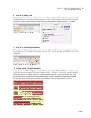 41
CONSEJOS Y TRUCOS DE ADOBE PHOTOSHOP CS
Animación GIF: efecto de barrido
Tutorial
8. Intercale los cuadros clave.
Para crear la animación debe crear cuadros entre los cuadros. Esto se realiza con el comando Intercalar, que insertará
automáticamente los cuadros. Seleccione los dos primeros cuadros y elija el comando Intercalar del menú emergente
de la paleta. Se puede insertar cualquier número de cuadros, pero en general debe haber entre 10 y 20 cuadros.
9. Intercale los dos últimos cuadros clave.
Seleccione los dos últimos cuadros clave y repita el mismo procedimiento. De esta forma se completará la repetición.
Si desea que la animación se repita continuamente, asegúrese de que esté seleccionada la opción Infinito de la paleta
Animación.
10. Defina el retardo y ejecute la animación.
Es probable que desee detener un poco la animación después de cada efecto de barrido. Seleccione el último cuadro
después de que se haya completado el barrido y cambie el retardo a 2 segundos.A continuación, seleccione el último
cuadro de la animación y defínalo también en 2 segundos. Para previsualizar la animación, haga clic en el botón
Reproducir. Es mejor previsualizarla en el navegador pulsando el botón Previsualizar del navegador en la paleta
Herramientas, ya que sólo así podrá hacerse una idea de la rapidez con la que se reproduce la animación.
 