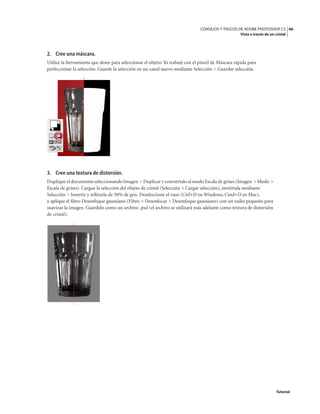 46
CONSEJOS Y TRUCOS DE ADOBE PHOTOSHOP CS
Vista a través de un cristal
Tutorial
2. Cree una máscara.
Utilice la herramienta que desee para seleccionar el objeto. Yo trabajé con el pincel de Máscara rápida para
perfeccionar la selección. Guarde la selección en un canal nuevo mediante Selección > Guardar selección.
3. Cree una textura de distorsión.
Duplique el documento seleccionando Imagen > Duplicar y conviértalo al modo Escala de grises (Imagen > Modo >
Escala de grises). Cargue la selección del objeto de cristal (Selección > Cargar selección), inviértala mediante
Selección > Invertir y rellénela de 50% de gris. Deseleccione el vaso (Ctrl+D en Windows, Cmd+D en Mac),
y aplique el filtro Desenfoque gaussiano (Filtro > Desenfocar > Desenfoque gaussiano) con un radio pequeño para
suavizar la imagen. Guárdelo como un archivo .psd (el archivo se utilizará más adelante como textura de distorsión
de cristal).
 