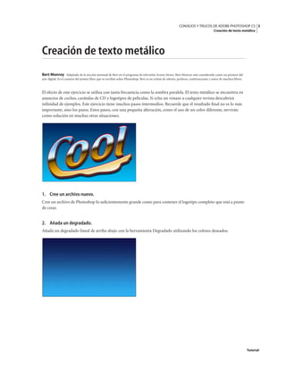 3
CONSEJOS Y TRUCOS DE ADOBE PHOTOSHOP CS
Creación de texto metálico
Tutorial
Creación de texto metálico
Bert Monroy Adaptado de la sección mensual de Bert en el programa de televisión Screen Savers. Bert Monroy está considerado como un pionero del
arte digital. Es el coautor del primer libro que se escribió sobre Photoshop. Bert es un artista de talento, profesor, conferenciante y autor de muchos libros.
El efecto de este ejercicio se utiliza con tanta frecuencia como la sombra paralela. El texto metálico se encuentra en
anuncios de coches, carátulas de CD y logotipos de películas. Si echa un vistazo a cualquier revista descubrirá
infinidad de ejemplos. Este ejercicio tiene muchos pasos intermedios. Recuerde que el resultado final no es lo más
importante, sino los pasos. Estos pasos, con una pequeña alteración, como el uso de un color diferente, servirán
como solución en muchas otras situaciones.
1. Cree un archivo nuevo.
Cree un archivo de Photoshop lo suficientemente grande como para contener el logotipo completo que está a punto
de crear.
2. Añada un degradado.
Añada un degradado lineal de arriba abajo con la herramienta Degradado utilizando los colores deseados.
 