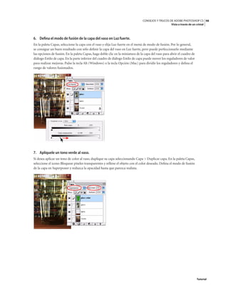 48
CONSEJOS Y TRUCOS DE ADOBE PHOTOSHOP CS
Vista a través de un cristal
Tutorial
6. Defina el modo de fusión de la capa del vaso en Luz fuerte.
En la paleta Capas, seleccione la capa con el vaso y elija Luz fuerte en el menú de modo de fusión. Por lo general,
se consigue un buen resultado con sólo definir la capa del vaso en Luz fuerte, pero puede perfeccionarlo mediante
las opciones de fusión. En la paleta Capas, haga doble clic en la miniatura de la capa del vaso para abrir el cuadro de
diálogo Estilo de capa. En la parte inferior del cuadro de diálogo Estilo de capa puede mover los reguladores de valor
para realizar mejoras. Pulse la tecla Alt (Windows) o la tecla Opción (Mac) para dividir los reguladores y defina el
rango de valores fusionados.
7. Aplíquele un tono verde al vaso.
Si desea aplicar un tono de color al vaso, duplique su capa seleccionando Capa > Duplicar capa. En la paleta Capas,
seleccione el icono Bloquear píxeles transparentes y rellene el objeto con el color deseado. Defina el modo de fusión
de la capa en Superponer y reduzca la opacidad hasta que parezca realista.
 