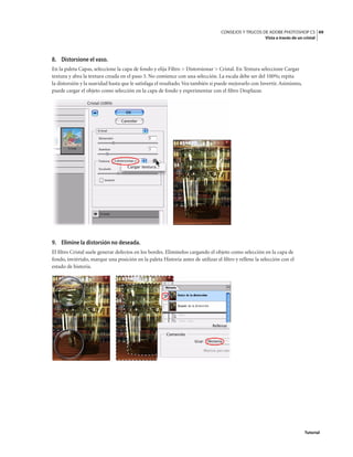 49
CONSEJOS Y TRUCOS DE ADOBE PHOTOSHOP CS
Vista a través de un cristal
Tutorial
8. Distorsione el vaso.
En la paleta Capas, seleccione la capa de fondo y elija Filtro > Distorsionar > Cristal. En Textura seleccione Cargar
textura y abra la textura creada en el paso 3. No comience con una selección. La escala debe ser del 100%; repita
la distorsión y la suavidad hasta que le satisfaga el resultado.Vea también si puede mejorarlo con Invertir.Asimismo,
puede cargar el objeto como selección en la capa de fondo y experimentar con el filtro Desplazar.
9. Elimine la distorsión no deseada.
El filtro Cristal suele generar defectos en los bordes. Elimínelos cargando el objeto como selección en la capa de
fondo, inviértalo, marque una posición en la paleta Historia antes de utilizar el filtro y rellene la selección con el
estado de historia.
 