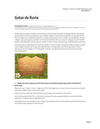 51
CONSEJOS Y TRUCOS DE ADOBE PHOTOSHOP CS
Gotas de lluvia
Tutorial
Gotas de lluvia
Greg Vander Houwen Adaptado del sitio web http://www.photoshoptechniques.com.
Greg Vander Houwen es el creador de PhotoshopTechniques.com. Es uno de los“maestros digitales” de Adobe y miembro de los“7 magníficos”. Es artista de
vocación e ilustrador de profesión. Su trabajo se puede ver en http://www.netcandy.com/interact/.
Estaba experimentando con algunas de las funciones más avanzadas del cuadro de diálogo Estilo de capa cuando
descubrí algunas técnicas muy prácticas que se pueden utilizar al crear efectos transparentes. La secuencia de este
efecto “de agua” está completamente hecha en un único estilo de capa. Una vez creado, se puede guardar y aplicar a
cualquier capa que tenga una opacidad con bordes bien definidos sobre un campo de transparencia. Esto también
significa que puede pintar sobre la capa con el estilo y el efecto cobrará vida, por lo que resultado queda muy bonito.
Especificaciones recomendadas de documento y fuentes. La técnica emplea un número de filtros basados en píxeles
y texto basado en puntos, por lo que estas especificaciones son importantes a la hora de reproducir el efecto.
Especificaciones de la imagen: 1117 x 865 píxeles a 266 dpi, color RGB. Especificaciones de la fuente: Presente,
Normal, 60 puntos.
1. Añada una nueva capa por encima de la capa a la que desea añadir agua y pinte una forma de
gota inicial.
Seleccione Capa > Nueva > Capa... y haga clic en OK, o bien haga clic en el icono Crear una capa nueva en la parte
inferior de la paleta Capas. Así se creará la capa 1.
Pulse (D) para los colores por defecto de forma que el negro sea la muestra de color frontal.
Active la herramienta Pincel (B) y, en la barra de opciones de la parte superior, defínala en un pincel de bordes
definidos de 19 píxeles, Normal, Opacidad 100%.
Ahora pinte con un poco de negro la capa 1 y haga serpentear ligeramente el pincel conforme pinta.Ésta será la forma
inicial sobre la que crearemos el estilo de capa.
 