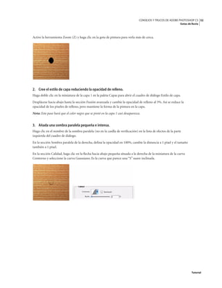 52
CONSEJOS Y TRUCOS DE ADOBE PHOTOSHOP CS
Gotas de lluvia
Tutorial
Active la herramienta Zoom (Z) y haga clic en la gota de pintura para verla más de cerca.
2. Cree el estilo de capa reduciendo la opacidad de relleno.
Haga doble clic en la miniatura de la capa 1 en la paleta Capas para abrir el cuadro de diálogo Estilo de capa.
Desplácese hacia abajo hasta la sección Fusión avanzada y cambie la opacidad de relleno al 3%. Así se reduce la
opacidad de los píxeles de relleno, pero mantiene la forma de la pintura en la capa.
Nota: Este paso hará que el color negro que se pintó en la capa 1 casi desaparezca.
3. Añada una sombra paralela pequeña e intensa.
Haga clic en el nombre de la sombra paralela (no en la casilla de verificación) en la lista de efectos de la parte
izquierda del cuadro de diálogo.
En la sección Sombra paralela de la derecha, defina la opacidad en 100%, cambie la distancia a 1 píxel y el tamaño
también a 1 píxel.
En la sección Calidad, haga clic en la flecha hacia abajo pequeña situada a la derecha de la miniatura de la curva
Contorno y seleccione la curva Gaussiano. Es la curva que parece una “S” suave inclinada.
 