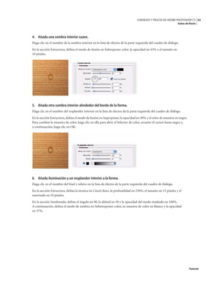 53
CONSEJOS Y TRUCOS DE ADOBE PHOTOSHOP CS
Gotas de lluvia
Tutorial
4. Añada una sombra interior suave.
Haga clic en el nombre de la sombra interior en la lista de efectos de la parte izquierda del cuadro de diálogo.
En la sección Estructura, defina el modo de fusión en Subexponer color, la opacidad en 43% y el tamaño en
10 píxeles.
5. Añada otra sombra interior alrededor del borde de la forma.
Haga clic en el nombre del resplandor interior en la lista de efectos de la parte izquierda del cuadro de diálogo.
En la sección Estructura,defina el modo de fusión en Superponer, la opacidad en 30% y el color de muestra en negro.
Para cambiar la muestra de color, haga clic en ella para abrir el Selector de color, arrastre el cursor hasta negro y,
a continuación, haga clic en OK.
6. Añada iluminación y un resplandor interior a la forma.
Haga clic en el nombre del bisel y relieve en la lista de efectos de la parte izquierda del cuadro de diálogo.
En la sección Estructura, defina la técnica en Cincel duro, la profundidad en 250%, el tamaño en 15 píxeles y el
suavizado en 10 píxeles.
En la sección Sombreado, defina el ángulo en 90, la altitud en 30 y la opacidad del modo resaltado en 100%.
A continuación, defina el modo de sombra en Sobreexponer color, su muestra de color en blanco y la opacidad
en 37%.
 