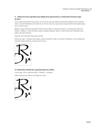 55
CONSEJOS Y TRUCOS DE ADOBE PHOTOSHOP CS
Gotas de lluvia
Tutorial
9. Añada una nueva capa blanca por debajo de la capa de texto y,a continuación,fusione la capa
de texto.
Con la capa de texto Rain Drops activa, cree una nueva capa por debajo manteniendo pulsada la tecla Comando
(Mac) o Control (Windows) y haciendo clic en el icono Crear una capa nueva en la parte inferior de la paleta Capas.
Así se creará la capa 2.
Rellene la capa 2 de blanco pulsando la tecla (D) para cargar los colores por defecto. A continuación, seleccione
Edición > Rellenar > Color de fondo o pulse Comando+Suprimir (Mac) o Control+Retroceso (Windows) para
rellenar del color de fondo.
Haga clic en la capa Rain Drops para activarla.
Seleccione Capa > Combinar hacia abajo o pulse Comando+E (Mac) o Control+E (Windows). Así se eliminará la
capa Rain Drops conforme se fusiona con la capa 2.
10. Defina bien el borde de la capa fusionada con un filtro.
Con la capa 2 activa, seleccione Filtro > Pixelizar > Cristalizar.
Defina el tamaño de celda en 10 y haga clic en OK.
 