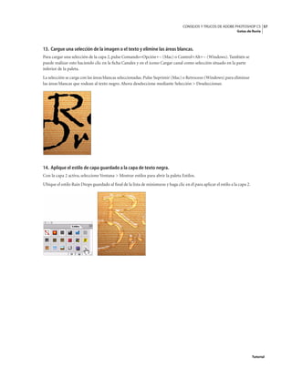 57
CONSEJOS Y TRUCOS DE ADOBE PHOTOSHOP CS
Gotas de lluvia
Tutorial
13. Cargue una selección de la imagen o el texto y elimine las áreas blancas.
Para cargar una selección de la capa 2, pulse Comando+Opción+~ (Mac) o Control+Alt+~ (Windows). También se
puede realizar esto haciendo clic en la ficha Canales y en el icono Cargar canal como selección situado en la parte
inferior de la paleta.
La selección se carga con las áreas blancas seleccionadas.Pulse Suprimir (Mac) o Retroceso (Windows) para eliminar
las áreas blancas que rodean al texto negro. Ahora deseleccione mediante Selección > Deseleccionar.
14. Aplique el estilo de capa guardado a la capa de texto negra.
Con la capa 2 activa, seleccione Ventana > Mostrar estilos para abrir la paleta Estilos.
Ubique el estilo Rain Drops guardado al final de la lista de miniaturas y haga clic en él para aplicar el estilo a la capa 2.
 