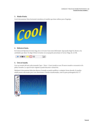 4
CONSEJOS Y TRUCOS DE ADOBE PHOTOSHOP CS
Creación de texto metálico
Tutorial
3. Añada el texto.
Con la herramienta Texto horizontal, introduzca el nombre que desee utilizar para el logotipo.
4. Deforme el texto.
En la barra de Opciones de texto, haga clic en el icono Crear texto deformado. Aquí puede elegir los efectos y las
cantidades que desee. Yo elegí el efecto Levantar con un pequeño porcentaje en Curvar. Haga clic en OK.
5. Cree un trazado.
Cree un trazado del texto seleccionando Capa > Texto > Crear trazado en uso. El nuevo trazado se encuentra en la
paleta Trazados. La capa de texto original se puede descartar o desactivar.
Mediante la herramienta Selección directa, el trazado se puede modificar a cualquier forma deseada. Se pueden
añadir puntos adicionales para crear distorsiones o formas transformadas, como la parte prolongada de la “C”.
 