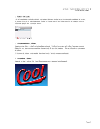 5
CONSEJOS Y TRUCOS DE ADOBE PHOTOSHOP CS
Creación de texto metálico
Tutorial
6. Rellene el trazado.
Una vez completado el trazado, cree una capa nueva y rellene el trazado de un color. Hay muchas formas de hacerlo.
Yo prefiero hacer clic en el botón Rellenar trazado en la parte inferior de la paleta Trazados. El color que utilice es
irrelevante, porque más adelante se omitirá.
7. Añada una sombra paralela.
Haga doble clic (Mac) o pulse la tecla Alt y haga doble clic (Windows) en la capa de la paleta Capas que contenga
el logotipo para que aparezca el cuadro de diálogo Estilo de capa. Los pasos del 7 al 10 se realizarán en este cuadro
de diálogo.
En el cuadro de diálogo Estilo de capa, seleccione Sombra paralela. Ajústela como desee.
8. Añada bisel y relieve.
Haga clic en Bisel y relieve. Elija Cincel duro como técnica y aumente la profundidad.
 
