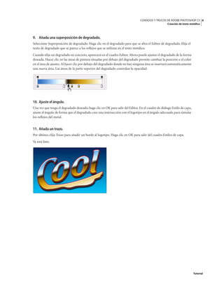 6
CONSEJOS Y TRUCOS DE ADOBE PHOTOSHOP CS
Creación de texto metálico
Tutorial
9. Añada una superposición de degradado.
Seleccione Superposición de degradado. Haga clic en el degradado para que se abra el Editor de degradado. Elija el
texto de degradado que se parece a los reflejos que se utilizan en el texto metálico.
Cuando elija un degradado en concreto, aparecerá en el cuadro Editor.Ahora puede ajustar el degradado de la forma
deseada. Hacer clic en las áreas de pintura situadas por debajo del degradado permite cambiar la posición o el color
en el área de ajustes.Al hacer clic por debajo del degradado donde no hay ninguna área se insertará automáticamente
una nueva área. Las áreas de la parte superior del degradado controlan la opacidad.
10. Ajuste el ángulo.
Una vez que tenga el degradado deseado, haga clic en OK para salir del Editor. En el cuadro de diálogo Estilo de capa,
ajuste el ángulo de forma que el degradado cree una intersección con el logotipo en el ángulo adecuado para simular
los reflejos del metal.
11. Añada un trazo.
Por último, elija Trazo para añadir un borde al logotipo. Haga clic en OK para salir del cuadro Estilos de capa.
Ya está listo.
 