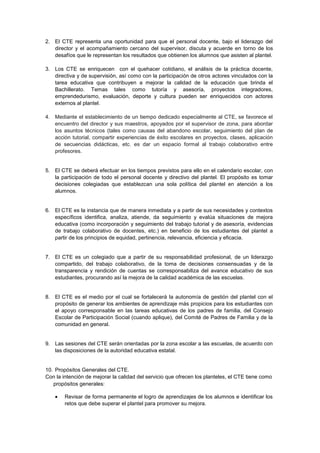 2. El CTE representa una oportunidad para que el personal docente, bajo el liderazgo del
director y el acompañamiento cercano del supervisor, discuta y acuerde en torno de los
desafíos que le representan los resultados que obtienen los alumnos que asisten al plantel.
3. Los CTE se enriquecen con el quehacer cotidiano, el análisis de la práctica docente,
directiva y de supervisión, así como con la participación de otros actores vinculados con la
tarea educativa que contribuyen a mejorar la calidad de la educación que brinda el
Bachillerato. Temas tales como tutoría y asesoría, proyectos integradores,
emprendedurismo, evaluación, deporte y cultura pueden ser enriquecidos con actores
externos al plantel.
4. Mediante el establecimiento de un tiempo dedicado especialmente al CTE, se favorece el
encuentro del director y sus maestros, apoyados por el supervisor de zona, para abordar
los asuntos técnicos (tales como causas del abandono escolar, seguimiento del plan de
acción tutorial, compartir experiencias de éxito escolares en proyectos, clases, aplicación
de secuencias didácticas, etc. es dar un espacio formal al trabajo colaborativo entre
profesores.

5. El CTE se deberá efectuar en los tiempos previstos para ello en el calendario escolar, con
la participación de todo el personal docente y directivo del plantel. El propósito es tomar
decisiones colegiadas que establezcan una sola política del plantel en atención a los
alumnos.

6. El CTE es la instancia que de manera inmediata y a partir de sus necesidades y contextos
específicos identifica, analiza, atiende, da seguimiento y evalúa situaciones de mejora
educativa (como incorporación y seguimiento del trabajo tutorial y de asesoría, evidencias
de trabajo colaborativo de docentes, etc.) en beneficio de los estudiantes del plantel a
partir de los principios de equidad, pertinencia, relevancia, eficiencia y eficacia.

7. El CTE es un colegiado que a partir de su responsabilidad profesional, de un liderazgo
compartido, del trabajo colaborativo, de la toma de decisiones consensuadas y de la
transparencia y rendición de cuentas se corresponsabiliza del avance educativo de sus
estudiantes, procurando así la mejora de la calidad académica de las escuelas.

8. El CTE es el medio por el cual se fortalecerá la autonomía de gestión del plantel con el
propósito de generar los ambientes de aprendizaje más propicios para los estudiantes con
el apoyo corresponsable en las tareas educativas de los padres de familia, del Consejo
Escolar de Participación Social (cuando aplique), del Comité de Padres de Familia y de la
comunidad en general.

9. Las sesiones del CTE serán orientadas por la zona escolar a las escuelas, de acuerdo con
las disposiciones de la autoridad educativa estatal.

10. Propósitos Generales del CTE.
Con la intención de mejorar la calidad del servicio que ofrecen los planteles, el CTE tiene como
propósitos generales:
Revisar de forma permanente el logro de aprendizajes de los alumnos e identificar los
retos que debe superar el plantel para promover su mejora.

 