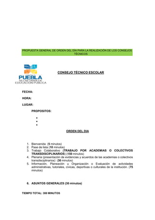 PROPUESTA GENERAL DE ORDEN DEL DÍA PARA LA REALIZACIÓN DE LOS CONSEJOS
TÉCNICOS

CONSEJO TÉCNICO ESCOLAR

FECHA:
HORA:
LUGAR:
PROPOSITOS:

ORDEN DEL DIA

1. Bienvenida (5 minutos)
2. Pase de lista (10 minutos)
3. Trabajo Colaborativo (TRABAJO POR ACADEMIAS O COLECTIVOS
TRANSDISCIPLINARIOS) (150 minutos)
4. Plenaria (presentación de evidencias y acuerdos de las academias o colectivos
transdisciplinarios) (30 minutos)
5. Información, Planeación u Organización o Evaluación de actividades
administrativas, tutoriales, cívicas, deportivas o culturales de la institución. (75
minutos)

6. ASUNTOS GENERALES (30 minutos)

TIEMPO TOTAL: 300 MINUTOS

 