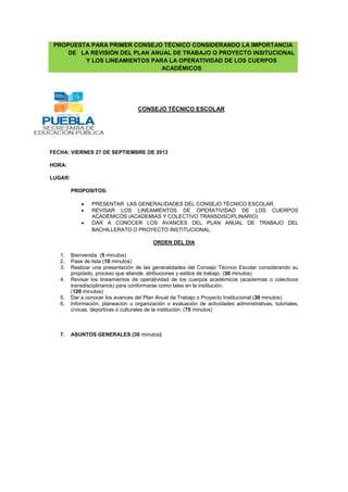 PROPUESTA PARA PRIMER CONSEJO TÉCNICO CONSIDERANDO LA IMPORTANCIA
DE LA REVISIÓN DEL PLAN ANUAL DE TRABAJO O PROYECTO INSITUCIONAL
Y LOS LINEAMIENTOS PARA LA OPERATIVIDAD DE LOS CUERPOS
ACADÉMICOS

CONSEJO TÉCNICO ESCOLAR

FECHA: VIERNES 27 DE SEPTIEMBRE DE 2013
HORA:
LUGAR:
PROPOSITOS:
PRESENTAR LAS GENERALIDADES DEL CONSEJO TÉCNICO ESCOLAR.
REVISAR LOS LINEAMIENTOS DE OPERATIVIDAD DE LOS CUERPOS
ACADÉMICOS (ACADEMIAS Y COLECTIVO TRANSDISCIPLINARIO)
DAR A CONOCER LOS AVANCES DEL PLAN ANUAL DE TRABAJO DEL
BACHILLERATO O PROYECTO INSTITUCIONAL.
ORDEN DEL DIA
1.
2.
3.
4.

5.
6.

7.

Bienvenida (5 minutos)
Pase de lista (10 minutos)
Realizar una presentación de las generalidades del Consejo Técnico Escolar considerando su
propósito, proceso que atiende, atribuciones y estilos de trabajo. (30 minutos)
Revisar los lineamientos de operatividad de los cuerpos académicos (academias o colectivos
transdisciplinarios) para conformarse como tales en la institución.
(120 minutos)
Dar a conocer los avances del Plan Anual de Trabajo o Proyecto Institucional.(30 minutos)
Información, planeación u organización o evaluación de actividades administrativas, tutoriales,
cívicas, deportivas o culturales de la institución. (75 minutos)

ASUNTOS GENERALES (30 minutos)

 