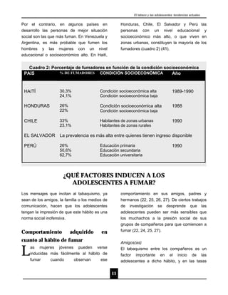 El tabaco y las adolescentes: tendencias actuales


Por el contrario, en algunos países en                Honduras, Chile, El Salvador y Perú las
desarrollo las personas de mejor situación            personas con un nivel educacional y
social son las que más fuman. En Venezuela y          socioeconómico más alto, o que viven en
Argentina, es más probable que fumen los              zonas urbanas, constituyen la mayoría de los
hombres y las mujeres con un nivel                    fumadores (cuadro 2) (41).
educacional o socioeconómico alto. En Haití,


   Cuadro 2: Porcentaje de fumadores en función de la condición socioeconómica
 PAÍS           % DE FUMADORES CONDICIÓN SOCIOECONÓMICA            Año



 HAITÍ              30,3%                 Condición socioeconómica alta                  1989-1990
                    24,1%                 Condición socioeconómica baja

 HONDURAS           26%                   Condición socioeconómica alta                  1988
                    22%                   Condición socioeconómica baja

 CHILE              33%                   Habitantes de zonas urbanas                    1990
                    23,1%                 Habitantes de zonas rurales

 EL SALVADOR        La prevalencia es más alta entre quienes tienen ingreso disponible

 PERÚ               26%                   Educación primaria                             1990
                    50,6%                 Educación secundaria
                    62,7%                 Educación universitaria




                      ¿QUÉ FACTORES INDUCEN A LOS
                        ADOLESCENTES A FUMAR?
Los mensajes que incitan al tabaquismo, ya            comportamiento en sus amigos, padres y
sean de los amigos, la familia o los medios de        hermanos (22, 25, 26, 27). De ciertos trabajos
comunicación, hacen que los adolescentes              de investigación se desprende que las
tengan la impresión de que este hábito es una         adolescentes pueden ser más sensibles que
norma social inofensiva.                              los muchachos a la presión social de sus
                                                      grupos de compañeros para que comiencen a
Comportamiento            adquirido       en          fumar (22, 24, 25, 27).

cuanto al hábito de fumar                             Amigos(as)

L   as mujeres jóvenes pueden verse
    inducidas más fácilmente al hábito de
    fumar      cuando       observan      ese
                                                      El tabaquismo entre los compañeros es un
                                                      factor importante en el inicio de las
                                                      adolescentes a dicho hábito, y en las tasas


                                                 11
 