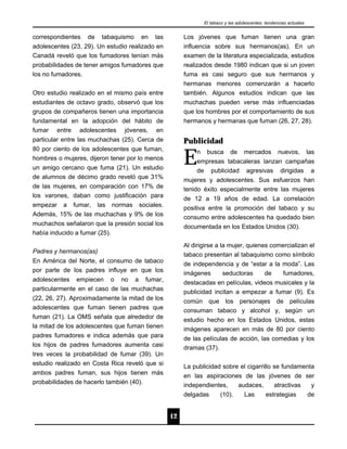 El tabaco y las adolescentes: tendencias actuales


correspondientes de tabaquismo en las                 Los jóvenes que fuman tienen una gran
adolescentes (23, 29). Un estudio realizado en        influencia sobre sus hermanos(as). En un
Canadá reveló que los fumadores tenían más            examen de la literatura especializada, estudios
probabilidades de tener amigos fumadores que          realizados desde 1980 indican que si un joven
los no fumadores.                                     fuma es casi seguro que sus hermanos y
                                                      hermanas menores comenzarán a hacerlo
Otro estudio realizado en el mismo país entre         también. Algunos estudios indican que las
estudiantes de octavo grado, observó que los          muchachas pueden verse más influenciadas
grupos de compañeros tienen una importancia           que los hombres por el comportamiento de sus
fundamental en la adopción del hábito de              hermanos y hermanas que fuman (26, 27, 28).
fumar entre adolescentes jóvenes, en
particular entre las muchachas (25). Cerca de         Publicidad

                                                      E
80 por ciento de los adolescentes que fuman,              n    busca      de     mercados         nuevos,         las
hombres o mujeres, dijeron tener por lo menos             empresas tabacaleras lanzan campañas
un amigo cercano que fuma (21). Un estudio                de publicidad agresivas dirigidas a
de alumnos de décimo grado reveló que 31%             mujeres y adolescentes. Sus esfuerzos han
de las mujeres, en comparación con 17% de             tenido éxito especialmente entre las mujeres
los varones, daban como justificación para            de 12 a 19 años de edad. La correlación
empezar a fumar, las normas sociales.                 positiva entre la promoción del tabaco y su
Además, 15% de las muchachas y 9% de los              consumo entre adolescentes ha quedado bien
muchachos señalaron que la presión social los         documentada en los Estados Unidos (30).
había inducido a fumar (25).
                                                      Al dirigirse a la mujer, quienes comercializan el
Padres y hermanos(as)
                                                      tabaco presentan al tabaquismo como símbolo
En América del Norte, el consumo de tabaco            de independencia y de “estar a la moda”. Las
por parte de los padres influye en que los            imágenes    seductoras     de     fumadores,
adolescentes empiecen o no a fumar,                   destacadas en películas, videos musicales y la
particularmente en el caso de las muchachas           publicidad incitan a empezar a fumar (9). Es
(22, 26, 27). Aproximadamente la mitad de los         común que los personajes de películas
adolescentes que fuman tienen padres que              consuman tabaco y alcohol y, según un
fuman (21). La OMS señala que alrededor de            estudio hecho en los Estados Unidos, estas
la mitad de los adolescentes que fuman tienen         imágenes aparecen en más de 80 por ciento
padres fumadores e indica además que para             de las películas de acción, las comedias y los
los hijos de padres fumadores aumenta casi            dramas (37).
tres veces la probabilidad de fumar (39). Un
estudio realizado en Costa Rica reveló que si         La publicidad sobre el cigarrillo se fundamenta
ambos padres fuman, sus hijos tienen más              en las aspiraciones de las jóvenes de ser
probabilidades de hacerlo también (40).               independientes,    audaces,       atractivas  y
                                                      delgadas       (10).       Las        estrategias           de


                                                 12
 