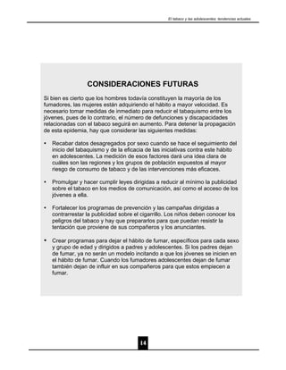 El tabaco y las adolescentes: tendencias actuales




                  CONSIDERACIONES FUTURAS
Si bien es cierto que los hombres todavía constituyen la mayoría de los
fumadores, las mujeres están adquiriendo el hábito a mayor velocidad. Es
necesario tomar medidas de inmediato para reducir el tabaquismo entre los
jóvenes, pues de lo contrario, el número de defunciones y discapacidades
relacionadas con el tabaco seguirá en aumento. Para detener la propagación
de esta epidemia, hay que considerar las siguientes medidas:

Ÿ   Recabar datos desagregados por sexo cuando se hace el seguimiento del
    inicio del tabaquismo y de la eficacia de las iniciativas contra este hábito
    en adolescentes. La medición de esos factores dará una idea clara de
    cuáles son las regiones y los grupos de población expuestos al mayor
    riesgo de consumo de tabaco y de las intervenciones más eficaces.

Ÿ   Promulgar y hacer cumplir leyes dirigidas a reducir al mínimo la publicidad
    sobre el tabaco en los medios de comunicación, así como el acceso de los
    jóvenes a ella.

Ÿ   Fortalecer los programas de prevención y las campañas dirigidas a
    contrarrestar la publicidad sobre el cigarrillo. Los niños deben conocer los
    peligros del tabaco y hay que prepararlos para que puedan resistir la
    tentación que proviene de sus compañeros y los anunciantes.

Ÿ Crear programas para dejar el hábito de fumar, específicos para cada sexo
    y grupo de edad y dirigidos a padres y adolescentes. Si los padres dejan
    de fumar, ya no serán un modelo incitando a que los jóvenes se inicien en
    el hábito de fumar. Cuando los fumadores adolescentes dejan de fumar
    también dejan de influir en sus compañeros para que estos empiecen a
    fumar.




                                        14
 