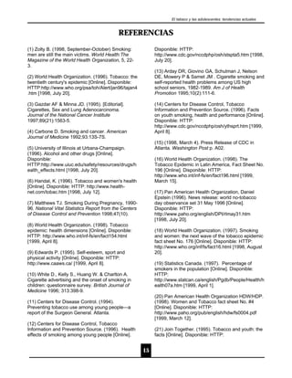 El tabaco y las adolescentes: tendencias actuales


                                           REFERENCIAS

(1) Zolty B. (1998, September-October) Smoking:              Disponible: HTTP:
men are still the main victims. World Health:The             http://www.cdc.gov/nccdphp/osh/stspta5.htm [1998,
Magazine of the World Health Organization, 5, 22-            July 20].
3.
                                                             (13) Arday DR, Giovino GA, Schulman J, Nelson
(2) World Health Organization. (1996). Tobacco: the          DE, Mowery P & Samet JM . Cigarette smoking and
twentieth century's epidemic [Online]. Disponible:           self-reported health problems among US high
HTTP:http://www.who.org/psa/toh/Alert/jan96/tajan4           school seniors, 1982-1989. Am J of Health
.htm [1998, July 20].                                        Promotion 1995;10(2):111-6.

(3) Gazdar AF & Minna JD. (1995). [Editorial].               (14) Centers for Disease Control, Tobacco
Cigarettes, Sex and Lung Adenocarcinoma.                     Information and Prevention Source. (1996). Facts
Journal of the National Cancer Institute                     on youth smoking, health and performance [Online].
1997;89(21):1563-5.                                          Disponible: HTTP:
                                                             http://www.cdc.gov/nccdphp/osh/ythsprt.htm [1999,
(4) Carbone D. Smoking and cancer. American                  April 8].
Journal of Medicine 1992;93:13S-7S.
                                                             (15) (1998, March 4). Press Release of CDC in
(5) University of Illinois at Urbana-Champaign.              Atlanta. Washington Post p. A02.
(1996). Alcohol and other drugs [Online].
Disponible:                                                  (16) World Health Organization. (1998). The
HTTP:http://www.uiuc.edu/safety/resources/drugs/h            Tobacco Epidemic in Latin America, Fact Sheet No.
ealth_effects.html [1998, July 20].                          196 [Online]. Disponible: HTTP:
                                                             http://www.who.int/inf-fs/en/fact196.html [1999,
(6) Handal, K. (1996). Tobacco and women's health            March 15].
[Online]. Disponible: HTTP: http://www.health-
net.com/tobac.htm [1998, July 12].                           (17) Pan American Health Organization, Daniel
                                                             Epstein (1996). News release: world no-tobacco
(7) Matthews TJ. Smoking During Pregnancy, 1990-             day observance set 31 May 1996 [Online].
96. National Vital Statistics Report from the Centers        Disponible: HTTP:
of Disease Control and Prevention 1998;47(10).               http://www.paho.org/english/DPI/rlmay31.htm
                                                             [1998, July 20].
(8) World Health Organization. (1998). Tobacco
epidemic: health dimensions [Online]. Disponible:            (18) World Health Organization. (1997). Smoking
HTTP: http://www.who.int/inf-fs/en/fact154.html              and women: the next wave of the tobacco epidemic
[1999, April 8].                                             fact sheet No. 176 [Online]. Disponible: HTTP:
                                                             http://www.who.org/inf/fs/fact16.html [1998, August
(9) Edwards P. (1995). Self-esteem, sport and                20].
physical activity [Online]. Disponible: HTTP:
http://www.caaws.ca/ [1999, April 8].                        (19) Statistics Canada. (1997). Percentage of
                                                             smokers in the population [Online]. Disponible:
(10) White D., Kelly S., Huang W. & Charlton A.              HTTP:
Cigarette advertising and the onset of smoking in            http://www.statcan.ca/english/Pgdb/People/Health/h
children: questionnaire survey. British Journal of           ealth07a.htm [1999, April 1].
Medicine 1996; 313:398-9.
                                                             (20) Pan American Health Organization HDW/HDP.
(11) Centers for Disease Control. (1994).                    (1998). Women and Tobacco fact sheet No. #4
Preventing tobacco use among young people---a                [Online]. Disponible: HTTP:
report of the Surgeon General. Atlanta.                      http://www.paho.org/pub/english/hdw/fs0004.pdf
                                                             [1999, March 12].
(12) Centers for Disease Control, Tobacco
Information and Prevention Source. (1996). Health            (21) Join Together. (1995). Tobacco and youth: the
effects of smoking among young people [Online].              facts [Online]. Disponible: HTTP:


                                                        15
 