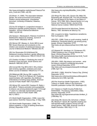 El tabaco y las adolescentes: tendencias actuales


http://www.jointogether.org/jto/Issues/Tobacco/Tob         http://www.who.org/ntday98/ad98e_3.htm [1998,
acco_Facts.stm [1998, July 20].                            October 20].

(22) Brown, H. (1995). The association between             (33) Wingo PA, Ries LAG, Giovino GA, Miller DS,
gender, the social environment and smoking                 Rosenberg HM, Shopland DR, Thun MJ & Edwards
initiation among adolescents. Unpublished                  BK. Annual Report to the Nation on the Status of
document. University of Waterloo, Waterloo,                Cancer, 1973-1996, With a Special Section on Lung
Ontario.                                                   Cancer and Tobacco Smoke. Journal of the
                                                           National Cancer Institute 1999;91(8):675-90.
(23) Ary DV & Biglan A. Longitudinal changes in
adolescent cigarette smoking behavior: onset and           (34) Encuesta Nacional de Adicciones. Tabaco,
cessation. Journal of Behavioral Medicine                  México, 1993. Secretaría de Salud (p.73).
1988;11(4):361-82.
                                                           (35). La guerre du tabac, l’expérience canadienne,
(24) Sarason I, Mankowski E, Peterson A & Dinh K.          Rob Cunningham, 1997.
Adolescents' reasons for smoking. Journal of
School Health 1992;62(5):185-90.                           (36) CDC. (1998). Facts on youth smoking, health &
                                                           preference. Preventing tobacco use among young
(25) Skinner WF, Massey JL, Krohn MD & Lauer               people. [Online]. Disponible: HTTP:
RM. Social influences and constraints on the               http;//www.cdc.gov.tobacco/ythspt.html [1999, April
initiation and cessation of adolescent tobacco use.        15].
Journal of Behavioral Medicine 1985;8(4):353-76.
                                                           (37) Roberts DF, Henriksen LH, Christenson PG.
(26) Van Roosmalen EH & McDaniel SA.                       (1999) Substance Use in Popular Movies and
Adolescent smoking intentions: gender differences          Music. [Online] Disponible: HTTP:
in peer context. Adolescence 1992;27(105):87-105.          http://www.health.org/mediastudy/new.htm#_Toc44
                                                           7073455) [1999, May 3].
(27) Charlton A & Blair V. Predicting the onset of
smoking in boys and girls. Social Science and              (38) ASH. (1993). Big tobacco and women…what
Medicine 1989;29(7):813-8.                                 the tobacco industry's confidential documents
                                                           reveal. [Online] Disponible: HTTP:
(28) Conrad KM, Flay BR & Hill D. Why children             http://www.ash.org.uk/papers/tobexpld8.html#target
start smoking cigarettes: predictors and onset.            [1999, April 12].
British Journal of Addiction 1992;87(12):1711-24.
                                                           (39) WHO. (1999). World No Tobacco Day. [Online]
(29) Mittelmark MB, Murray DM, Luepker RV,                 Disponible: HTTP:
Pechacek TF, Pirie PL & Pallonen UE. Predicting            http://www.who.int/toh/worldnotobacco99/english/A
experimentation with cigarettes: the childhood             dolescents.htm [1999, April 28].
antecedents of smoking study (CASS). American
Journal of Public Health 1987;77(2):206-8.                 (40) Pan American Health Organization. (1992).
                                                           Tobacco or Health: Status in the Americans.
(30) Altman DG, Levine DW, Coeytaux R, Slade J,            Scientific publication number 536. Washington DC.
and Jaffe R. Tobacco promotion and susceptibility
to tobacco use among adolescents aged 12 through           (41) Tobacco or Health Country Profile from
17 years in a nationally representative sample.            PAHO/WHO. Provided by CDC/OSH) (1992).
American Journal of Public Health 1996;                    [Online]. Disponible: HTTP:
86(11):1590-3.                                             http://www.ldb.org/vl/geo/america/index.htm#am_S
                                                           [1999,May 13].
(31) World Health Organization. (1999). Leave the
pack behind. World No-Tobacco Day, 31 May 1999.            (42) Arday DR, Giovino GA, Schulman J, Nelson
                                                           DE, Mowery P, Samet JM. Cigarette smoking and
(32) World Health Organization. (1998). The                self-reported health problems among US high
tobacco epidemic: a crisis of startling dimensions         school seniors, 1982-1989. American Journal of
[Online]. Disponible: HTTP:                                Health Promotion 1995;10(2):111-16.




                                                      16
 