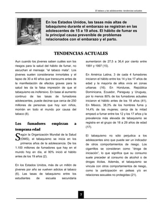 El tabaco y las adolescentes: tendencias actuales




                      En los Estados Unidos, las tasas más altas de
                      tabaquismo durante el embarazo se registran en las
                      adolescentes de 15 a 19 años. El hábito de fumar es
                      la principal causa prevenible de problemas
                      relacionados con el embarazo y el parto.


                            TENDENCIAS ACTUALES
Aun cuando los jóvenes saben cuáles son los         aumentaron de 27,5 a 36,4 por ciento entre
riesgos para la salud del hábito de fumar, no       1991 y 1997 (15).
escuchan el mensaje: “el tabaco mata”. Los
jóvenes suelen considerarse inmortales y el         En América Latina, 3 de cada 4 fumadores
lapso de 30 a 40 años que transcurre antes de       iniciaron el hábito entre los 14 y los 17 años de
la manifestación de efectos graves para la          edad y la mayoría de ellos vivía en zonas
salud les da la falsa impresión de que el           urbanas (16). En Honduras, República
tabaquismo es inofensivo. En base al aumento        Dominicana, Ecuador, Paraguay y Uruguay,
continuo de las tasas de fumadores                  por lo menos 80% de los fumadores actuales
adolescentes, puede decirse que cerca de 250        iniciaron el hábito antes de los 18 años (41).
millones de personas que hoy son niños,             En México, 38,3% de los hombres fuma y
morirán en todo el mundo por causa del              14,4% de las mujeres; cerca de la mitad
tabaco (8).                                         empezó a fumar entre los 12 y los 17 años y la
                                                    prevalencia más elevada de tabaquismo se
Los      fumadores        empiezan         a        registra en el grupo de 18 a 29 años de edad
                                                    (17).
temprana edad

S   egún la Organización Mundial de la Salud
    (OMS), el tabaquismo se inicia en los
    primeros años de la adolescencia. De los
                                                    El tabaquismo no sólo perjudica a los
                                                    adolescentes sino que puede ser un indicador
                                                    de otros comportamientos de riesgo. Los
1.100 millones de fumadores que hay en el           cigarrillos se consideran como “droga de
mundo hoy en día, el 90% inició el hábito           iniciación”, lo que significa que su consumo
antes de los 19 años (2).                           suele preceder al consumo de alcohol o de
                                                    drogas ilícitas. Además, el tabaquismo se
En los Estados Unidos, más de un millón de          vincula con otros comportamientos de riesgo,
jóvenes por año se vuelven adictos al tabaco        como la participación en peleas y/o en
(6). Las tasas de tabaquismo entre los              relaciones sexuales no protegidas (21).
estudiantes    de    escuela     secundaria




                                                7
 