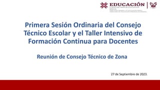 Primera Sesión Ordinaria del Consejo
Técnico Escolar y el Taller Intensivo de
Formación Continua para Docentes
27 de Septiembre de 2023.
Reunión de Consejo Técnico de Zona
 