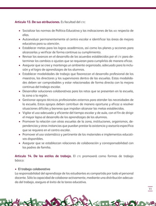 11
Artículo 13. De sus atribuciones. Es facultad del cte:
•	 Socializar las normas de Política Educativa y las indicaciones de las aee respecto de
ellas.
•	 Autoevaluar permanentemente al centro escolar e identificar las áreas de mejora
educativa para su atención.
•	 Establecer metas para los logros académicos, así como los planes y acciones para
alcanzarlas y verificar de forma continua su cumplimiento.
•	 Revisar los avances en el desarrollo de los acuerdos establecidos por el cte para de-
terminar los cambios o ajustes que se requieran para cumplirlos de manera eficaz.
•	 Asegurar que se cree y mantenga un ambiente organizado, adecuado para la inclu-
sión y el logro de aprendizajes de los alumnos.
•	 Establecer modalidades de trabajo que favorezcan el desarrollo profesional de los
maestros, los directores y los supervisores dentro de las escuelas. Estas modalida-
des deben ser comprobables y estar relacionadas de forma directa con la mejora
continua del trabajo escolar.
•	 Desarrollar soluciones colaborativas para los retos que se presenten en la escuela,
la zona o la región.
•	 Gestionar apoyos técnicos profesionales externos para atender las necesidades de
la escuela. Estos apoyos deben contribuir de manera oportuna y eficaz a resolver
situaciones difíciles y barreras que impidan alcanzar las metas establecidas.
•	 Vigilar el uso adecuado y eficiente del tiempo escolar y de aula, con el fin de dirigir
el mayor lapso al desarrollo de los aprendizajes de los alumnos.
•	 Promover la relación con otras escuelas de la zona, instituciones, organismos, de-
pendencias y otras instancias que puedan prestar la asistencia y asesoría específica
que se requiera en el centro escolar.
•	 Promover el uso sistemático y pertinente de los materiales e implementos educati-
vos disponibles.
•	 Asegurar que se establezcan relaciones de colaboración y corresponsabilidad con
los padres de familia.
Artículo 14. De los estilos de trabajo. El cte promoverá como formas de trabajo
básico:
• El trabajo colaborativo
La responsabilidad del aprendizaje de los estudiantes es compartida por todo el personal
docente. Sólo la capacidad de colaborar activamente, mediante una distribución adecua-
da del trabajo, asegura el éxito de la tarea educativa.
 