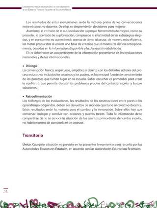 Lineamientos para La organización y eL funcionamiento
de Los consejos técnicos escoLares de educación Básica
14
Los resultados de estas evaluaciones serán la materia prima de las conversaciones
entre el colectivo docente. De ellas se desprenderán decisiones para mejorar.
Asimismo, el cte hace de la autoevaluación su propia herramienta de mejora, revisa su
proceder, lo acertado de su planeación, comprueba la efectividad de las estrategias elegi-
das, y en ese camino va aprendiendo acerca de cómo alcanzar, de manera más eficiente,
las metas propuestas al utilizar una base de criterios que el mismo cte defina anticipada-
mente, basados en la información disponible y la planeación establecida.
El cte debe hacer un uso pertinente de la información proveniente de las evaluaciones
nacionales y de las internacionales.
• Diálogo
La conversación franca, respetuosa, empática y abierta con los distintos actores del pro-
ceso educativo, incluidos los alumnos y los padres, es la principal fuente de conocimiento
de los procesos que tienen lugar en la escuela. Saber escuchar es primordial para crear
la confianza que permite discutir los problemas propios del contexto escolar y buscar
soluciones.
• Retroalimentación
Los hallazgos de las evaluaciones, los resultados de las observaciones entre pares o los
aprendizajes adquiridos, deben ser devueltos de manera oportuna al colectivo docente.
Estos resultados serán la materia para el cambio y la innovación. Sobre ellos hay que
conversar, indagar y concluir con acciones y nuevas tareas. Toda la información debe
compartirse. Si no se conoce la situación de los asuntos primordiales del centro escolar,
no habrá manera de cambiarla ni de avanzar.
Transitorio
Único. Cualquier situación no prevista en los presentes lineamientos será resuelta por las
Autoridades Educativas Estatales, en acuerdo con las Autoridades Educativas Federales.
 