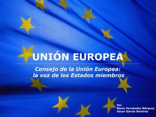 UNI Ó N EUROPEA Consejo de la Uni ón Europea: la voz de los Estados miembros Por Mario Fernández Márquez Oscar Garc ía   Ram ír e z 