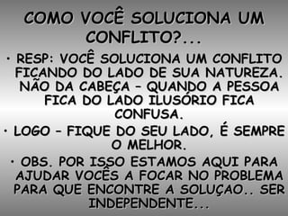 COMO VOCÊ SOLUCIONA UM CONFLITO?... RESP: VOCÊ SOLUCIONA UM CONFLITO FICANDO DO LADO DE SUA NATUREZA. NÃO DA CABEÇA – QUANDO A PESSOA FICA DO LADO ILUSÓRIO FICA CONFUSA. LOGO – FIQUE DO SEU LADO, É SEMPRE O MELHOR. OBS. POR ISSO ESTAMOS AQUI PARA AJUDAR VOCÊS A FOCAR NO PROBLEMA PARA QUE ENCONTRE A SOLUÇAO.. SER INDEPENDENTE... 