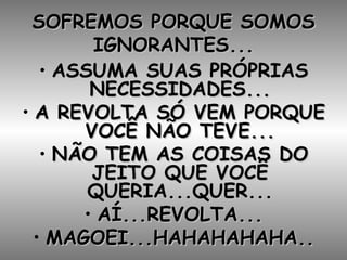 SOFREMOS PORQUE SOMOS IGNORANTES... ASSUMA SUAS PRÓPRIAS NECESSIDADES... A REVOLTA SÓ VEM PORQUE VOCÊ NÃO TEVE... NÃO TEM AS COISAS DO JEITO QUE VOCÊ QUERIA...QUER... AÍ...REVOLTA... MAGOEI...HAHAHAHAHA.. 
