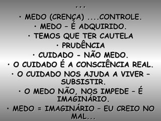 ... MEDO (CRENÇA) ....CONTROLE. MEDO – É ADQUIRIDO. TEMOS QUE TER CAUTELA PRUDÊNCIA CUIDADO - NÃO MEDO. O CUIDADO É A CONSCIÊNCIA REAL. O CUIDADO NOS AJUDA A VIVER – SUBSISTIR. O MEDO NÃO, NOS IMPEDE – É IMAGINÁRIO. MEDO = IMAGINÁRIO – EU CREIO NO MAL... 