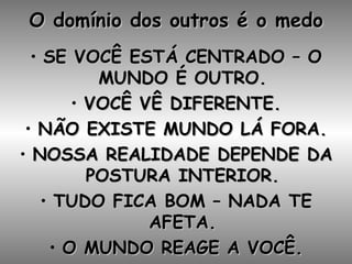 O domínio dos outros é o medo SE VOCÊ ESTÁ CENTRADO – O MUNDO É OUTRO. VOCÊ VÊ DIFERENTE. NÃO EXISTE MUNDO LÁ FORA. NOSSA REALIDADE DEPENDE DA POSTURA INTERIOR. TUDO FICA BOM – NADA TE AFETA. O MUNDO REAGE A VOCÊ. 