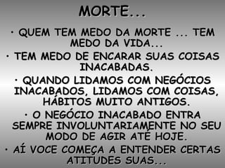 MORTE... QUEM TEM MEDO DA MORTE ... TEM MEDO DA VIDA... TEM MEDO DE ENCARAR SUAS COISAS INACABADAS. QUANDO LIDAMOS COM NEGÓCIOS INACABADOS, LIDAMOS COM COISAS, HÁBITOS MUITO ANTIGOS. O NEGÓCIO INACABADO ENTRA SEMPRE INVOLUNTARIAMENTE NO SEU MODO DE AGIR ATÉ HOJE. AÍ VOCE COMEÇA A ENTENDER CERTAS ATITUDES SUAS... 