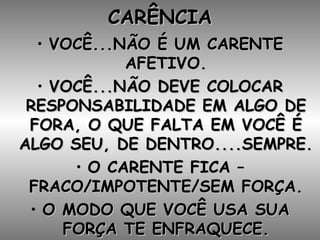 CARÊNCIA VOCÊ...NÃO É UM CARENTE AFETIVO. VOCÊ...NÃO DEVE COLOCAR RESPONSABILIDADE EM ALGO DE FORA, O QUE FALTA EM VOCÊ É ALGO SEU, DE DENTRO....SEMPRE. O CARENTE FICA – FRACO/IMPOTENTE/SEM FORÇA. O MODO QUE VOCÊ USA SUA FORÇA TE ENFRAQUECE. 