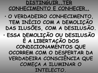 DISTINGUIR..TER CONHECIMENTO E CONHECER.. O VERDADEIRO CONHECIMENTO, TEM INÍCIO COM A DEMOLIÇÃO DAS ILUSÕES, COM A DESILUSÃO. ESSA DEMOLIÇÃO OU DESILUSÃO É A LIBERTAÇÃO DOS CONDICIONAMENTOS QUE OCORREM COM O DESPERTAR DA VERDADEIRA CONSCIÊNCIA QUE COMEÇA A ILUMINAR O INTELECTO. 