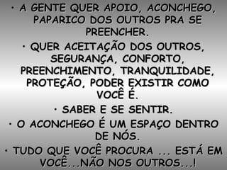A GENTE QUER APOIO, ACONCHEGO, PAPARICO DOS OUTROS PRA SE PREENCHER. QUER ACEITAÇÃO DOS OUTROS, SEGURANÇA, CONFORTO, PREENCHIMENTO, TRANQUILIDADE, PROTEÇÃO, PODER EXISTIR COMO VOCÊ É. SABER E SE SENTIR. O ACONCHEGO É UM ESPAÇO DENTRO DE NÓS. TUDO QUE VOCÊ PROCURA ... ESTÁ EM VOCÊ...NÃO NOS OUTROS...! 