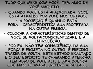 TUDO QUE MEXE COM VOCÊ, TEM ALGO DE VOCÊ NAQUILO... QUANDO VOCÊ ESTÁ APAIXONADA, VOCÊ ESTÁ ATRAÍDO POR VOCÊ NOS OUTROS. A PROJEÇÃO É QUANDO ESTÁ FORA...CARACTERÍSTICA SUA PROJETADA NA OUTRA PESSOA. COLOCAR A CARACTERÍSTICAS DENTRO DE VOCÊ DE VOLTA(CONSCIENTIZAR), É A INTROJEÇÃO. POR EX: NÃO TEM CONSCIÊNCIA DA SUA FORÇA E PROJETA NO OUTRO; É PRECISO TRAZER DE VOLTA. ESTE ESTADO EXALTADO É O SEU ESPÍRITO TE CHAMANDO ATENÇÃO. TEM ALGO DE VOCÊ ALI. É UMA DOENÇA QUE NÃO TE AVISA...REFERE A PAIXÃO... 
