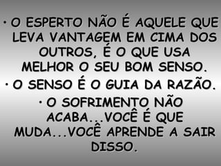 O ESPERTO NÃO É AQUELE QUE LEVA VANTAGEM EM CIMA DOS OUTROS, É O QUE USA MELHOR O SEU BOM SENSO. O SENSO É O GUIA DA RAZÃO. O SOFRIMENTO NÃO ACABA...VOCÊ É QUE MUDA...VOCÊ APRENDE A SAIR DISSO. 