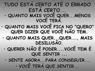 TUDO ESTÁ CERTO ATÉ O ERRADO ESTÁ CERTO... QUANTO MAIS VOCÊ QUER...MENOS VOCÊ TERÁ. QUANTO MAIS VOCÊ FICA NO “QUERO” QUER DIZER QUE VOCÊ NÃO TEM. QUANTO MAIS QUER...QUER..., MAIS DESILUSÃO. QUERER NÃO É PODER....VOCÊ TEM É QUE SENTIR ... SENTE AGORA...PARA CONSEGUIR... VOCÊ TERÁ QUE SENTIR... 