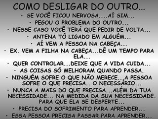 COMO DESLIGAR DO OUTRO... SE VOCÊ FICOU NERVOSA....AÍ SIM...  PEGOU O PROBLEMA DO OUTRO... NESSE CASO VOCÊ TERÁ QUE PEDIR DE VOLTA... ANTENA TÔ LIGADO EM ALGUÉM... AÍ VEM A PESSOA NA CABEÇA... EX. VEM A FILHA NA CABEÇA...DÊ UM TEMPO PARA ELA... QUER CONTROLAR...DEIXE QUE A VIDA CUIDA... AS COISAS SÓ MELHORAM QUANDO PASSA. NINGUÉM SOFRE O QUE NÃO MERECE...A PESSOA SOFRE O QUE PRECISA.. O NECESSÁRIO... NUNCA A MAIS DO QUE PRECISA...ALÉM DA TUA NECESSIDADE... NA MEDIDA DA SUA NECESSIDADE. PARA QUE ELA SE DESPERTE... PRECISA DO SOFRIMENTO PARA APRENDER... ESSA PESSOA PRECISA PASSAR PARA APRENDER... 