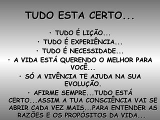 TUDO ESTA CERTO... TUDO É LIÇÃO... TUDO É EXPERIÊNCIA... TUDO É NECESSIDADE... A VIDA ESTÁ QUERENDO O MELHOR PARA VOCÊ... SÓ A VIVÊNCIA TE AJUDA NA SUA EVOLUÇÃO. AFIRME SEMPRE...TUDO ESTÁ CERTO...ASSIM A TUA CONSCIÊNCIA VAI SE ABRIR CADA VEZ MAIS...PARA ENTENDER AS RAZÕES E OS PROPÓSITOS DA VIDA...  