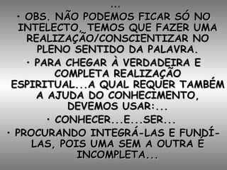... OBS. NÃO PODEMOS FICAR SÓ NO INTELECTO, TEMOS QUE FAZER UMA REALIZAÇÃO/CONSCIENTIZAR NO PLENO SENTIDO DA PALAVRA. PARA CHEGAR À VERDADEIRA E COMPLETA REALIZAÇÃO ESPIRITUAL...A QUAL REQUER TAMBÉM A AJUDA DO CONHECIMENTO, DEVEMOS USAR:... CONHECER...E...SER...  PROCURANDO INTEGRÁ-LAS E FUNDÍ-LAS, POIS UMA SEM A OUTRA É INCOMPLETA... 