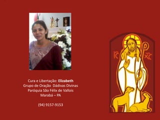 Cura e Libertação: Elizabeth
Grupo de Oração Dádivas Divinas
  Paróquia São Félix de Vallois
          Marabá – PA

        (94) 9157-9153
 