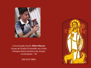 Comunicação Social: Hilton Marcos
Grupo de Oração Enraizados em Cristo
 Paróquia Nossa Senhora das Graças
         Curionópolis – PA

          (94) 9272-9891
 