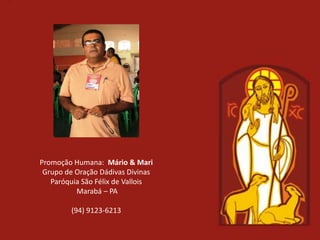 Promoção Humana: Mário & Mari
 Grupo de Oração Dádivas Divinas
   Paróquia São Félix de Vallois
          Marabá – PA

        (94) 9123-6213
 